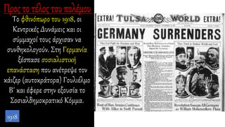 Το φθινόπωρο του 1918, οι
Κεντρικές Δυνάμεις και οι
σύμμαχοί τους άρχισαν να
συνθηκολογούν. Στη Γερμανία
ξέσπασε σοσιαλιστική
επανάσταση που ανέτρεψε τον
κάιζερ (αυτοκράτορα) Γουλιέλμο
Β΄ και έφερε στην εξουσία το
Σοσιαλδημοκρατικό Κόμμα.
1918
 