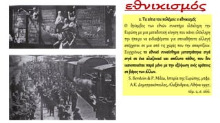 2. Τα αίτιατου πολέμου:ο εθνικισμός
Ο θρίαμβος των εθνών συνεπήρε ολόκληρη την
Ευρώπη με μια μεταδοτική κίνηση που κάνει ολόκληρη
την ήπειρο να ενδιαφέρεται για οποιαδήποτε αλλαγή
επέρχεται σε μια από τις χώρες που την απαρτίζουν.
Συγχρόνως το εθνικό συναίσθημα μετατράπηκε σιγά
σιγά σε ένα αλαζονικό και απόλυτο πάθος, που δεν
ικανοποιείται παρά μόνο με την εξύψωση ενός κράτους
σε βάρος τωνάλλων.
S. Berstein & P. Milza, Ιστορία της Ευρώπης, μτφρ.
Α.Κ. Δημητρακόπουλος, Αλεξάνδρεια, Αθήνα 1997,
τόμ. 2, σ. 266.
 