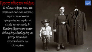 Ο πόλεμος άφησε πίσω του
περίπου 8.000.000 νεκρούς,
περίπου 20.000.000
τραυματίες και τεράστιες
υλικές καταστροφές. Η
Ευρώπη έβγαινε από αυτόν
αλλαγμένη, εξαντλημένη και
με την παγκόσμια
πρωτοκαθεδρία της
κλονισμένη.
1918
 