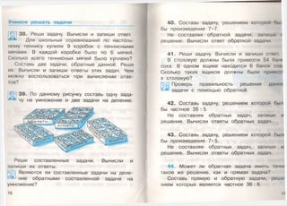 Учимся решать задачи
38. Реши задачу. Вычисли и запиши ответ.
Для школьных соревнований по настоль­
ному теннису купили 9 коробок с теннисными
мячами. В каждой коробке было по 6 мячей.
Сколько всего теннисных мячей было куплено?
Составь две задачи, обратные данной. Реши
их. Вычисли и запиши ответы этих задач. Чем
можно воспользоваться при вычислении отве­
тов?
39. По данному рисунку составь одну зада­
чу на умножение и две задачи на деление.
Реши составленные задачи. Вычисли и
запиши их ответы.
Являются ли составленные задачи на деле­
ние обратными составленной задаче на
умножение?
16
40. Составь задачу, решением которой бы/
бы произведение 7*7.
Не составляя обратной задачи, запиши <
решение. Вычисли ответ обратной задачи.
41. Реши задачу. Вычисли и запиши отвсл
В столовую должны были привезти 54 баш-
сока. В одном ящике находится 6 банок сок.
Сколько таких ящиков должны были п р и н т I
в столовую?
Проверь правильность решения данно
задачи с помощью обратной.
42. Составь задачу, решением которой был
бы частное 35 : 5.
Не составляя обратных задач, запиши и
решения. Вычисли ответы обратных задач.
43. Составу задачу, решением которой бы/к
бы произведение 7*5.
Не составляя обратных задач, запиши и:
решения. Вычисли ответы обратных задач
44. Может ли обратная задача иметь гочж
такое же решение, как и прямая задача?
Составь прямую и обратную задачи, решс
нием которых является частное 36 : 6.
17
 