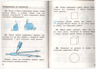 Изображения на плоскости
54. Миша и Маша нарисовали домик. Слева
рисунок Миши, а справа — Маши. Чем эти
рисунки отличаются? У кого получилось более
наглядное изображение?
55. Миша решил нарисовать циркуль. Он
положил его на лист бумаги и аккуратно обвёл
карандашом. У него получился такой рисунок.
Обведи таким же способом модели круга,
треугольника, прямоугольника.
20
56. Чтобы нарисовать кубик, Миша реши
обвести его основание. У Миши получили
такой рисунок.
Сколько граней кубика мы видим н
рисунке Миши? Можно ли по этому рисун
ку узнать, что нарисован кубик?
57. Маша умеет рисовать кубик так, ч
его легко узнать. Посмотри на рисунок Мни и
и скажи, сколько граней кубика ты видишь
58. Посмотри на рисунок и скажи, ч
попытался нарисовать Миша.
2)
 