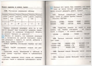 Класс единиц и класс тысяч
126. Рассмотри разрядную таблицу.
Разряд
сотен
тысяч
Разряд
десят­
ков
тысяч
Разряд
единиц
тысяч
Разряд
сотен
Разряд
десят­
ков
Разряд
единиц
5 2 9 1 7 3
Сравни названия разрядов: есть ли в них
ч го-то общее? Чем отличается название перво-
I о разряда от названия четвёртого? Второго
от пятого? Третьего от шестого?
Можно ли сказать, что названия разрядов
с четвёртого по шестой повторяют назва­
ния разрядов с первого по третий, добавляя к
ним лишь слово «тысяч»?
КЛАСС ЕДИНИЦ составляют первые три раз­
ряда.
КЛАСС ТЫСЯЧ составляют вторые три раз­
ряда.
Представь число, записанное в таблице, в
виде суммы «круглых» тысяч и трёхзначного
числа.
Составь название этого числа из названия
«круглых» тысяч и названия трёхзначного числа.
Запиши это число. Как показать, что зами
сано не число пятьсот двадцать девять, а
число пятьсот двадцать девять тысяч?
127. Запиши следующие числа, отделим
класс тысяч от класса единиц знаком '.
Образец: 637*591
856423 27063 105004 5360 100001
1)05000 7063 100100 4000 999999
128. Представь каждое из чисел в виде
суммы, где первое слагаемое - из класса
Iысяч, а второе — из класса единиц.
125394 302056 74002 100100
129. Запиши значение каждой из следую
щих сумм:
25000 + 798 136000 + 205 241000 +310
105000 + 643 320000 + 70 400000 + 1
22000 + 2 20000+300 100000 + 100
130. Запиши самое большое число класса
единиц.
131. Запиши самое большое число класса
тысяч.
4 I
 