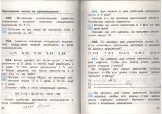 Умножение числа на произведение
292. Используя сочетательное свойство
умножения, вычисли значение следующего
выражения 5*(4«7).
Получим ли мы такое же значение, если 5
умножим на 28?
293. Вычисли значения следующих выраже­
ний, представив второй множитель в виде
произведения.
4*15 6*25 5*16 5-24 8*28
294. Миша думает, что если какое-то число
увеличить в 2 раза, а потом ещё увеличить в
3 раза, то это число увеличится в 5 раз.
А Маша уверена, что число увеличится в 6
раз. Кто из них прав?
Покажи, что права Маша, на примере уве­
личения числа 10 в 2 раза, а потом ещё
в 3 раза.
Поможет тебе в этом следующая запись:
(10-2)-3 = 10-(2-3) = 10*6 = 60
Какое свойство умножения используется в
этом преобразовании?
295. Как можно в два действия увеличим
число в 8 раз?
Покажи это на примере увеличения числа !>
Рассмотри разные варианты.
Можно ли число увеличить в 8 раз за ф и
действия?
Покажи, как это сделать, на примере увели
чения числа 10.
296. Во сколько раз увеличится число 15,
если выполнить указанные действия в каждом
из данных выражений?
15- 2*3 15- 3-5 15- 4-3 15- 5-2 15- 6-3
297. Во сколько раз нужно увеличить пер­
вый отрезок, чтобы .его длина стала равна
длине второго отрезка?
Во сколько раз нужно увеличить второй
отрезок, чтобы его длина стала равна длине
третьего отрезка?
1) * ■ # 3
2) , & Я
3 ) -----------------------------------------------------------------------------------------------------------------------------------------------------------------------------------------------------------------------------------------------------
Во сколько раз нужно увеличить первый
отрезок, чтобы его длина стала равна
длине третьего отрезка? Вычисли искомое'
число с помощью умножения.
91
 