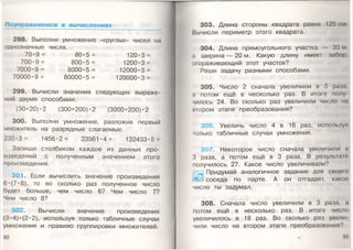 Поупражняемся в вычислениях _____________
298. Выполни умножение «круглых» чисел на
однозначные числа.
7 0 * 9 = 80*5 = 120*3 =
700*9= 800*5 = 1200*3 =
7000*9= 8000*5 = 12000*3 =
70000•9 = 80000•5 = 120000•3 =
299. Вычисли значения следующих выраже­
ний двумя способами.
(30+20)* 2 (300+200)* 2 (3000+200)* 2
300. Выполни умножение, разложив первый
множитель на разрядные слагаемые.
235*3 = 1456*2= 23561*4= 132433*5 =
Запиши столбиком каждое из данных про­
изведений с полученным значением этого
произведения.
301. Если вычислить значение произведения
6* (7* 8), то во сколько раз полученное число
будет больше, чем число 6? Чем число 7?
Чем число 8?
302. Вычисли значение произведения
(3*4)* (2* 2), используя только табличные случаи
умножения и правило группировки множителей.
92
303. Длина стороны квадрата равна 125 см
Вычисли периметр этого квадрата.
304. Длина прямоугольного участка — 30 м,
а ширина — 20 м. Какую длину имеет забор,
огораживающий этот участок?
Реши задачу разными способами.
305. Число 2 сначала увеличили в 3 рама,
а потом ещё в несколько раз. В итоге полу
чилось 24. Во сколько раз увеличили число мм
втором этапе преобразования?
306. Увеличь число 4 в 16 раз, используя
только табличные случаи умножения.
307. Некоторое число сначала увеличили и
3 раза, а потом ещё в 3 раза. В результат
получилось 27. Какое число увеличивали?
ШПридумай аналогичное задание для своею
соседа по парте. А он отгадает, каком
число ты задумал.
308. Сначала число увеличили в 3 раза, а
потом ещё в несколько раз. В итоге число
увеличилось в 18 раз. Во сколько раз увели
чили число на втором этапе преобразования'’
 