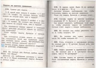 Задачи на кратное сравнение
316. Сравни две задачи.
1) В одной вазе лежало 5 конфет, а в дру­
г о й — 15 конфет. На сколько больше конфет
лежало во второй вазе, чем в первой?
2) В одной вазе лежало 5 конфет, а в дру­
гой — 15 конфет. Во сколько раз больше кон­
фет лежало во второй вазе, чем в первой?
Как называется перваязадача? С помощью
какого действия решается задача на разност­
ное сравнение?
Реши первую задачу. Вычисли и запиши
ответ.
Чем отличается вторая задача от первой?
Как называется такой вид сравнения чисел,
при котором нужно узнать, ВО СКОЛЬКО РАЗ
одно число больше (меньше) другого?
Почему вторая задача называется ЗАДАЧЕЙ
НА КРАТНОЕ СРАВНЕНИЕ?
317. Во сколько раз больше грибов нашла
Маша, чем Миша?
Дополни это требование условием с числа­
ми 12 и 4. Реши полученную задачу. Вычисли
и запиши ответ.
318. В одном куске было 6 м льняной
гкани, а в другом — 18 м.
Дополни условие требованием так, чтобы
получилась задача на кратное сравнение.
Реши эту задачу. Вычисли и запиши ответ
319. Составь задачу на кратное сравнение •
с решением 27 : 9. Вычисли и запиши ответ.
Как можно изменить требование этой зада
чи, чтобы решение задачи не изменилось?
Запиши ответ задачи с новым требованием.
320. Во сколько раз нужно увеличить чис
ло 8, чтобы получить 72?
321. Во сколько раз нужно уменьши п.
число 54, чтобы получить 6?
322. Уголь отгрузили в одинаковые вагоны.
Во сколько раз в 15 вагонах больше угля, чем
в 3 вагонах?
323. Нефть разлили в одинаковые цистор
ны. Во сколько раз в 2 цистернах меньше
нефти, чем в 14 цистернах?
324. Составь задачу на кратное сравнение
Реши составленную задачу. Вычисли и запиши
ответ.
97
 