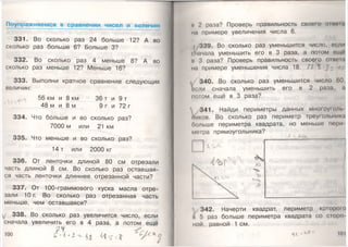 Поупражняемся в сравнении чисел и величин
331. Во сколько раз 24 больше 12? А во
сколько раз больше 6? Больше 3?
332. Во сколько раз 4 меньше 8? А во
сколько раз меньше12? Меньше 16?
333. Выполни кратное сравнение следующих
величин:
56 км и 8 км 36 т и 9 т
48 м и 8 м 9 г и 72 г
334. Что больше и во сколько раз?
7000 м или 21 км
335. Что меньше и во сколько раз?
14 т или 2000 кг
336. От ленточки длиной 80 см отрезали
часть длиной 8 см. Во сколько раз оставшая­
ся часть ленточки длиннее отрезанной части?
337. От 100-граммового куска масла отре­
зали Ю г. Во сколько раз отрезанная часть
меньше, чем оставшаяся?
^ 338. Во сколько раз увеличится число, если
сначала увеличить его в 4 раза, а потом ещё
у 5' - ,
100
и 2 раза? Проверь правильность своего опила
на примере увеличения числа 6.
339. Во сколько раз уменьшится число, если
сначала уменьшить его в 3 раза, а потом еще
и 3 раза? Проверь правильность своего опила
на примере уменьшения числа 18. Л ’ у
340. Во сколько раз уменьшится число 60,
ноли сначала уменьшить его в 2 раза, а
потом ещё в 3 раза?
341. Найди периметры данных многоуюль
ников. Во сколько раз периметр треугольник!
больше периметра квадрата, но меньше пори
метра прямоугольника?
342. Начерти квадрат, периметр которо
а 5 раз больше периметра квадрата со сторо
ной, равной 1 см.
<3*^ м э* Ю1
 