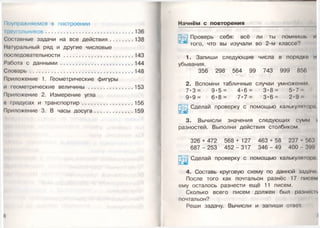 Поупражняемся в построении
Iреугольников.............................................................136
Составные задачи на все действия.................138
Натуральный ряд и другие числовые
последовательности ................................................ 143
Работа с д анны м и.................................................. 144
С ловарь..................................................................... .148
Приложение 1. Геометрические фигуры
и геометрические величины ............................... 153
11риложение 2. Измерение угла
в градусах и транспортир....................................156
Приложение 3. В часы д о суга ........................... 159
6
Начнём с повторения
Проверь себя: всё ли ты помнишь и
того, что вы изучали во 2-м классе?
1. Запиши следующие числа в порядке и
убывания.
356 298 564 99 743 999 856
2. Вспомни табличные случаи умножения
7 * 3 = 9 - 5 = 4 * 6 = 3 * 8 = 5*7
9 - 9 = 6 * 8 = 7 * 7 = 3 * 6 = 2-9
Сделай проверку с помощью калькуляюрп
3. Вычисли значения следующих сумм
разностей. Выполни действия столбиком.
326 + 472 568 + 127 463 + 58 237 4 563
6 8 7 - 253 4 5 2 - 3 1 7 3 4 6 - 4 9 400 399
Сделай проверку с помощью калькулятр.1
4. Составь круговую схему по данной задач
После того как почтальон разнёс 17 писем
ему осталось разнести ещё 11 писем.
Сколько всего писем должен был разнеси
почтальон?
Реши задачу. Вычисли и запиши ответ.
 
