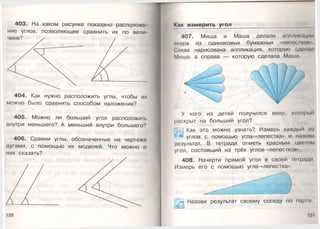 403. На каком рисунке показано расположе­
ние углов, позволяющее сравнить их по вели-
404. Как нужно расположить углы, чтобы их
можно было сравнить способом наложения?
405. Можно ли больший угол расположить
внутри меньшего? А меньший внутри большего?
406. Сравни углы, обозначенные на чертеже
дугами, с помощью их моделей. Что можно о
них сказать?
Как измерить угол
407. Миша и Маша делали аппликации
неера из одинаковых бумажных «лепес1 кои-
Слева нарисована аппликация, которую сделал
Миша, а справа — которую сделала Маша.
У кого из детей получился веер, который
раскрыт на больший угол?
М Как это можно узнать? Измерь каждый ил
углов с помощью угла-«лепестка» и налови
результат. В тетради отметь красным цвеюм
угол, состоящий из трёх углов-«лепестков».
408. Начерти прямой угол в своей тетради
Измерь его с помощью угла-«лепестка».
Назови результат своему соседу по парю
 