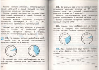 Назови номера рисунков, иллюстрирующих
самый маленький и самый большой из пред­
ставленных временных промежутков.
Назови номера рисунков, на которых пока­
заны самый маленький и самый большой из
представленных углов.
Выполни кратное сравнение 5-минутного
временного промежутка с 10-, 15-, 20-,
25-минутными временными промежутками.
Сколько раз угол под номером 2 укладыва­
ется в каждом из оставшихся углов?
Результаты измерения запиши в тетрадь,
используя соответствующую нумерацию углов.
412. На первом рисунке циферблата изоб­
ражён угол, на который поворачивается
минутная стрелка за 4 минуты.
Во сколько раз угол, изображённый на вто­
ром рисунке, больше угла, изображённого на
первом?
124
413. Во сколько раз угол, на который помп
рачивается минутная стрелка за 27 мину г
больше угла, на который поворачивания
минутная стрелка за 3 минуты?
Начерти соответствующие углы, используя
рисунки циферблатов в рабочей тетради.
Запиши результат измерения первого угла <
помощью второго угла.
414. Измерь угол, изображённый на мерном
рисунке, с помощью угла, изображённого на
(втором рисунке. Запиши результат измерения
415. При пересечении двух прямых образу
ются углы. Сравни углы, которые обозначены
дугами.
 
