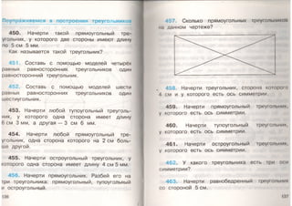 Поупражняемся в построении треугольников
450. Начерти такой прямоугольный тре­
угольник, у которого две стороны имеют длину
по 5 см 5 мм.
Как называется такой треугольник?
Составь с помощью моделей четырёх
равных равносторонних треугольников один
равносторонний треугольник.
452. Составь с помощью моделей шести
равных равносторонних треугольников один
шестиугольник.
453. Начерти любой тупоугольный треуголь­
ник, у которого одна сторона имеет длину
6 см 3 мм, а другая — 3 см 6 мм.
454. Начерти любой прямоугольный тре­
угольник, одна сторона которого на 2 см боль­
ше другой.
455. Начерти остроугольный треугольник, у
которого одна сторона имеет длину 4 см 5 мм.
456. Начерти прямоугольник. Разбей его на
|ри треугольника: прямоугольный, тупоугольный
и остроугольный.
136
457 Сколько прямоугольных треугольником
на данном чертеже?
458. Начерти треугольник, сторона которою
Л см и у которого есть ось симметрии.
459. Начерти прямоугольный треугольник,
у которого есть ось симметрии.
460. Начерти тупоугольный треугольник,
у которого есть ось симметрии.
461. Начерти остроугольный треугольник,
у которого есть ось симметрии.
462. У какого треугольника есть |ри оси
симметрии?
463. Начерти равнобедренный треугольник
со стороной 5 см.
 