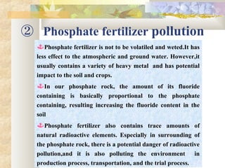 ② Phosphate fertilizer pollution
Phosphate fertilizer is not to be volatiled and weted.It has
less effect to the atmospheric and ground water. However,it
usually contains a variety of heavy metal and has potential
impact to the soil and crops.
In our phosphate rock, the amount of its fluoride
containing is basically proportional to the phosphate
containing, resulting increasing the fluoride content in the
soil
Phosphate fertilizer also contains trace amounts of
natural radioactive elements. Especially in surrounding of
the phosphate rock, there is a potential danger of radioactive
pollution,and it is also polluting the environment in
production process, transportation, and the trial process.
 
