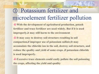 ③ Potassium fertilizer and
microelement fertilizer pollution
With the development of agricultural production, potash
fertilizer and trace fertilizer are used widely. But if it is used
improperly,it may still harm to the environment
It may easy to destroy soil structure resulting in soil
compaction,if improper use of potassium sulfate;It may
accumulate the chloride ion in the soil, destroy soil structure, and
reduce the quality and yield of some crops ,if potassium chloride
is used improperly.
Excessive trace elements could easily pollute the soil poisoning
the crops, affecting the yield and quality
 