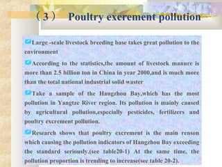 （ 3 ） Poultry excrement pollution
Large -scale livestock breeding base takes great pollution to the
environment
According to the statistics,the amount of livestock manure is
more than 2.5 billion ton in China in year 2000,and is much more
than the total national industrial solid waster
Take a sample of the Hangzhou Bay,which has the most
pollution in Yangtze River region. Its pollution is mainly caused
by agricultural pollution,especially pesticides, fertilizers and
poultry excrement pollution.
Research shows that poultry excrement is the main renson
which causing the pollution indicators of Hangzhou Bay exceeding
the standard seriously.(see table20-1) At the same time, the
pollution proportion is trending to increase(see table 20-2).
 