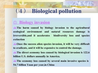 （ 4 ） Biological pollution
① Biology invasion
The harm caused by biology invasion to the agricultural
ecological environment and natural resources damage is
irreversible,and it accelerates biodiversity loss and species
extinction
Once the success alien species invasion, it will be very difficult
to eradicate, and it will be expensive to control the damage.
The direct economy loss caused by biological invasion is 122.6
billion U.S. dollars annually in America.
The economy loss caused by several main invasive species is
54.7 billion Yuan per year,in China
 