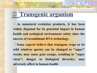 ② Transgenic organism
As unnatural evolution products, it has been
widely disputed for its potential impact in human
health and ecological environment safety since the
success of recombinant DNA technology.
Some experts believe that transgene crops or its
wild relatives species can be changed to "super"
weeds; may cause gene escape, resulting in "super
virus"; danger to biological diversity; may
adversely affect to human health
 