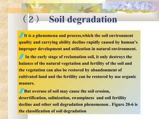 （ 2 ） Soil degradation
It is a phenomena and process,which the soil environment
quality and carrying ability decline rapidly caused by human’s
improper development and utilization in natural environment.
 In the early stage of reclamation soil, it only destroys the
balance of the natural vegetation and fertility of the soil and
the vegetation can also be restored by abandonment of
cultivated land and the fertility can be restored by use organic
manure.
But overuse of soil may cause the soil erosion,
desertification, salinization, swampiness and soil fertility
decline and other soil degradation phenomenon . Figure 20-6 is
the classification of soil degradation
 