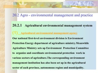 20.2 Agro - environmental management and practice
20.2.1 Agricultural environmental management system
(1) Agricultural environmental management agency
Our national first-level environment division is Environment
Protection Energy department of agriculture ministry.Meanwhile
Agriculture Ministry sets up Environment Protection Committee
to organize and coordinate environmental protection work in
various sectors of agriculture.The corresponding environment
management institution has also been set up in the agricultural
sector of each province, autonomous region and municipality.
 