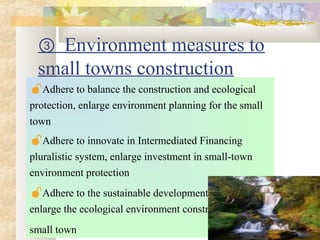 ③ Environment measures to
small towns construction
Adhere to balance the construction and ecological
protection, enlarge environment planning for the small
town
Adhere to innovate in Intermediated Financing
pluralistic system, enlarge investment in small-town
environment protection
Adhere to the sustainable development strategy,
enlarge the ecological environment construction of
small town
 