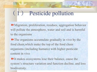 （ 1 ） Pesticide pollution
Migration, proliferation, residues, aggregation behavior
will pollute the atmosphere, water and soil and is harmful
to the organisms
The organisms accumulate gradually in vivo by the
food chain,which make the top of the food chain
organisms (including humans) with higher pesticide
content in vivo
It makes ecosystems lose their balance, cause the
system’s structure variation and function decline, and loss
biodiversity.
 