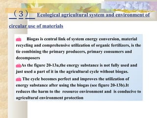 （ 3 ） Ecological agricultural system and environment of
circular use of materials
 Biogas is central link of system energy conversion, material
recycling and comprehensive utilization of organic fertilizers, is the
tie combining the primary producers, primary consumers and
decomposers
As the figure 20-13a,the energy substance is not fully used and
just used a part of it in the agricultural cycle without biogas.
 The cycle becomes perfect and improves the utilization of
energy substance after using the biogas (see figure 20-13b).It
reduces the harm to the resource environment and is conducive to
agricultural environment protection
 