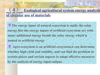 （ 4 ） Ecological agricultural system energy analysis
of circular use of materials
The energy input of natural ecosystem is maily the solar
energy.But the energy inputs of artificial ecosystem are with
many additional energy beside the solar energy which is
named as artificial energy
 Agro-ecosystem is an artificial ecosystem,it can determine
whether high yield and stability, and can find the problem in
certain places and certain aspects to adopt effective measures
by the analysis of energy input-output.
 