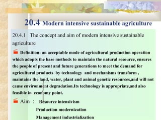 20.4 Modern intensive sustainable agriculture
20.4.1 The concept and aim of modern intensive sustainable
agriculture
 Definition: an acceptable mode of agricultural production operation  
which adopts the base methods to maintain the natural resource, ensures 
the people of present and future generations to meet the demand for 
agricultural products  by technology  and mechanisms transform , 
maintains the land, water, plant and animal genetic resources,and will not 
cause environment degradation.Its technology is appropriate,and also 
feasible in  economy point.
 Aim ： Resource intensivism 
                     Production modernization 
                     Management industrialization 
 
