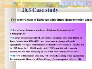 20.5 Case study 
The construction of Dazu eco-agriculture demonstration zones
Dazu County locates in southeast of Sichuan Basin,and west of 
Chongqing City
 Survey and zoning work of agricultural resources have been taking in 
Dazu County from 1980 -1982 ,and there were serious problems in 
agriculture ecological environment: the forest cover reduces to  320,000 mu 
in 1987  from the 1190,000 mu in early 1950’s ,and the soil erosion is 
serious, the loss area achieving 40.2% of the whole county covers area.​​
In view of this serious situation, " the overall planning of eco-agriculture 
for south-north Mountain of Dazu County,."was completed in May 1984 
 