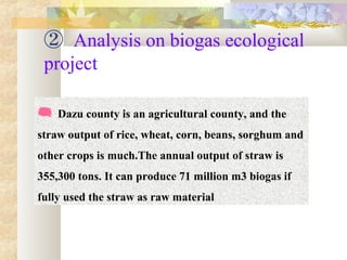 ② Analysis on biogas ecological
project
  Dazu county is an agricultural county, and the 
straw output of rice, wheat, corn, beans, sorghum and 
other crops is much.The annual output of straw is 
355,300 tons. It can produce 71 million m3 biogas if 
fully used the straw as raw material
 