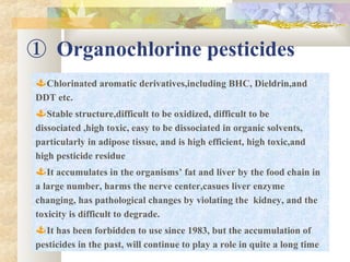 ① Organochlorine pesticides
Chlorinated aromatic derivatives,including BHC, Dieldrin,and
DDT etc.
Stable structure,difficult to be oxidized, difficult to be
dissociated ,high toxic, easy to be dissociated in organic solvents,
particularly in adipose tissue, and is high efficient, high toxic,and
high pesticide residue
It accumulates in the organisms’ fat and liver by the food chain in
a large number, harms the nerve center,casues liver enzyme
changing, has pathological changes by violating the kidney, and the
toxicity is difficult to degrade.
It has been forbidden to use since 1983, but the accumulation of
pesticides in the past, will continue to play a role in quite a long time
 