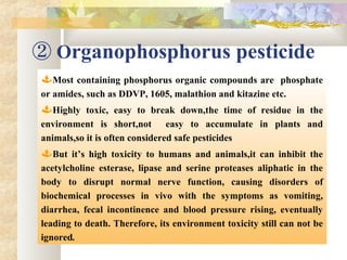 ② Organophosphorus pesticide
Most containing phosphorus organic compounds are phosphate
or amides, such as DDVP, 1605, malathion and kitazine etc.
Highly toxic, easy to break down,the time of residue in the
environment is short,not easy to accumulate in plants and
animals,so it is often considered safe pesticides
But it’s high toxicity to humans and animals,it can inhibit the
acetylcholine esterase, lipase and serine proteases aliphatic in the
body to disrupt normal nerve function, causing disorders of
biochemical processes in vivo with the symptoms as vomiting,
diarrhea, fecal incontinence and blood pressure rising, eventually
leading to death. Therefore, its environment toxicity still can not be
ignored.
 