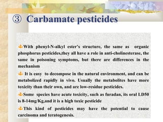 ③ Carbamate pesticides
With phenyl-N-alkyl ester’s structure, the same as organic
phosphorus pesticides,they all have a role in anti-cholinesterase, the
same in poisoning symptoms, but there are differences in the
mechanism
 It is easy to decompose in the natural environment, and can be
metabolized rapidly in vivo. Usually the metabolites have more
toxicity than their own, and are low-residue pesticides.
Some species have acute toxicity, such as furadan, its oral LD50
is 8-14mg/Kg,and it is a high toxic pesticide
This kind of pesticides may have the potential to cause
carcinoma and teratogenesis.
 