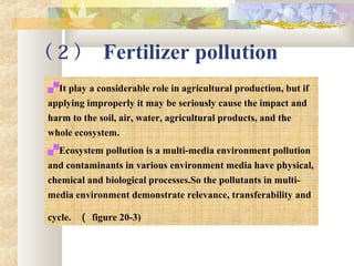 （ 2 ） Fertilizer pollution
It play a considerable role in agricultural production, but if
applying improperly it may be seriously cause the impact and
harm to the soil, air, water, agricultural products, and the
whole ecosystem.
Ecosystem pollution is a multi-media environment pollution
and contaminants in various environment media have physical,
chemical and biological processes.So the pollutants in multi-
media environment demonstrate relevance, transferability and
cycle. （ figure 20-3)
 