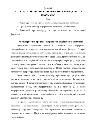 1
Лекція 3
ФІЗИКО-ХІМІЧНІ ОСНОВИ ОЦУКРЮВАННЯ РОЗРІДЖЕНОГО
КРОХМАЛЮ
План
1. Характеристика процесу оцукрювання розрідженого крохмалю
2. Проведення процесу оцукрювання крохмалю у виробництві
3. Технології крохмалепродуктів, що засновані на застосуванні
ферментів
1. Характеристика процесу оцукрювання розрідженого крохмалю
Розріджений будь-яким способом крохмаль далі оцукрюють
глюкоамілазою в умовах, які є оптимальними для дії цього ферменту. В перші
години процес оцукрювання відбувається інтенсивно, а далі уповільнюється,
досягаючимаксимальногозначення 98 % через 72 год. Це пояснюється тим, що
глюкоамілаза має спорідненість до високомолекулярного субстрату. Впродовж
гідролізу швидкість реакції зменшується у зв’язку з тим, що зменшується
молекулярна маса полісахаридів гідролізату. Певна частина олігосахаридів
залишається непрогідролізованою навіть після довготривалого оцукрювання.
Таким чином, від ступеню гідролізу крохмалю при розріджуванні
залежить значення глюкозного еквіваленту після оцукрювання. Встановлено,
що чим нижче ГЕ після розріджування, тим краще відбувається оцукрювання
полісахаридів. Тому, при розріджуванні до ГЕ вище за 20 % вміст
редукувальних речовин у кінцевому гідролізаті не перевищує 93-92 % за
рахунок меншої спорідненості глюкоамілази до олігосахаридів, які у великій
кількості утворюються при цьому.
На процес оцукрюванння також має вплив концентрація розрідженого
крохмалю  зі збільшенням концентрації вміст редукувальних речовин у
кінцевому гідролізаті знижується. Це обумовлено ресинтезом мальтози та
ізомальтози з глюкози. Ця реакція каталізується всіма відомими препаратами
глюкоамілази.
 