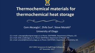 Thermochemical materials for
thermochemical heat storage
Cem Akcaoglu1, Zhifa Sun2, Steve Moratti3
University of Otago
(1) e-mail: s.akcaoglu@postgrad.otago.ac.nz Phone: 034794006, Department of Physics, UO.
(2) e-mail: zhifa.sun@otago.ac.nz; Phone: 034797812, Department of Physics, UO.
(3) e-mail: smoratti@chemistry.otago.ac.nz Phone: 034797829, Department of Chemistry, UO.
2017 OERC Symposium & Ag@Otago Colloquium,
24th November 2017
 