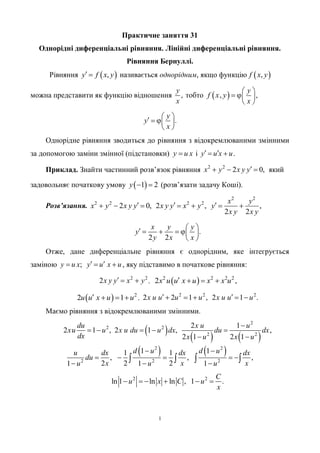 1
Практичне заняття 31
Однорідні диференціальні рівняння. Лінійні диференціальні рівняння.
Рівняння Бернуллі.
Рівняння  ,y f x y  називається однорідним, якщо функцію  ,f x y
можна представити як функцію відношення ,
y
x
тобто  ,f x y  ,
y
x
 
 
 
.
y
y
x
    
 
Однорідне рівняння зводиться до рівняння з відокремлюваними змінними
за допомогою заміни змінної (підстановки) y u x і .y u x u  
Приклад. Знайти частинний розв’язок рівняння 2 2
2 0,x у х у y   який
задовольняє початкову умову  1 2y   (розв’язати задачу Коші).
Розв’язання.
2 2
2 2 2 2
2 0, 2 , ,
2 2
x у
x у х у y х у y x у y
х у х у
        
.
2 2
x у у
y
у х х
      
 
Отже, дане диференціальне рівняння є однорідним, яке інтегрується
заміною ;y u x y u x u    , яку підставимо в початкове рівняння:
2 2
2х у y x у   ,  2 2 2 2
2x u u x u x x u    ,
  2
2 1u u x u u    ,
2 2 2
2 2 1 , 2 1 .x u u u u x u u u     
Маємо рівняння з відокремлюваними змінними.
2
2 1 ,
du
хu u
dx
   
   
2
2
2 2
2 1
2 1 , ,
2 1 2 1
х u u
х u du u dx du dx
x u x u

  
 
   2 2
2 2 2
1 11 1
, , ,
2 2 21 1 1
d u d uu dx dx dx
du
x x xu u u
 
    
  
   
2 2
ln 1 ln ln , 1 .
С
u x C u
х
     
 