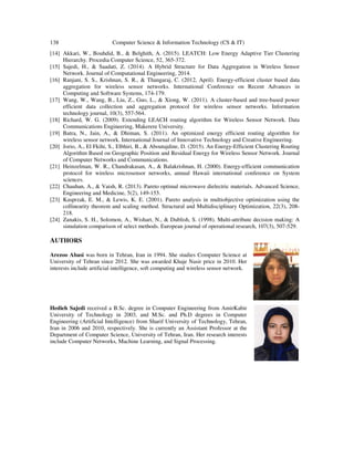 138 Computer Science & Information Technology (CS & IT)
[14] Akkari, W., Bouhdid, B., & Belghith, A. (2015). LEATCH: Low Energy Adaptive Tier Clustering
Hierarchy. Procedia Computer Science, 52, 365-372.
[15] Sajedi, H., & Saadati, Z. (2014). A Hybrid Structure for Data Aggregation in Wireless Sensor
Network. Journal of Computational Engineering, 2014.
[16] Ranjani, S. S., Krishnan, S. R., & Thangaraj, C. (2012, April). Energy-efficient cluster based data
aggregation for wireless sensor networks. International Conference on Recent Advances in
Computing and Software Systems, 174-179.
[17] Wang, W., Wang, B., Liu, Z., Guo, L., & Xiong, W. (2011). A cluster-based and tree-based power
efficient data collection and aggregation protocol for wireless sensor networks. Information
technology journal, 10(3), 557-564.
[18] Richard, W. G. (2009). Extending LEACH routing algorithm for Wireless Sensor Network. Data
Communications Engineering, Makerere University.
[19] Batra, N., Jain, A., & Dhiman, S. (2011). An optimized energy efficient routing algorithm for
wireless sensor network. International Journal of Innovative Technology and Creative Engineering.
[20] Jorio, A., El Fkihi, S., Elbhiri, B., & Aboutajdine, D. (2015). An Energy-Efficient Clustering Routing
Algorithm Based on Geographic Position and Residual Energy for Wireless Sensor Network. Journal
of Computer Networks and Communications.
[21] Heinzelman, W. R., Chandrakasan, A., & Balakrishnan, H. (2000). Energy-efficient communication
protocol for wireless microsensor networks, annual Hawaii international conference on System
sciences.
[22] Chauhan, A., & Vaish, R. (2013). Pareto optimal microwave dielectric materials. Advanced Science,
Engineering and Medicine, 5(2), 149-155.
[23] Kasprzak, E. M., & Lewis, K. E. (2001). Pareto analysis in multiobjective optimization using the
collinearity theorem and scaling method. Structural and Multidisciplinary Optimization, 22(3), 208-
218.
[24] Zanakis, S. H., Solomon, A., Wishart, N., & Dublish, S. (1998). Multi-attribute decision making: A
simulation comparison of select methods. European journal of operational research, 107(3), 507-529.
AUTHORS
Arezoo Abasi was born in Tehran, Iran in 1994. She studies Computer Science at
University of Tehran since 2012. She was awarded Khaje Nasir price in 2010. Her
interests include artificial intelligence, soft computing and wireless sensor network.
Hedieh Sajedi received a B.Sc. degree in Computer Engineering from AmirKabir
University of Technology in 2003, and M.Sc. and Ph.D degrees in Computer
Engineering (Artificial Intelligence) from Sharif University of Technology, Tehran,
Iran in 2006 and 2010, respectively. She is currently an Assistant Professor at the
Department of Computer Science, University of Tehran, Iran. Her research interests
include Computer Networks, Machine Learning, and Signal Processing.
 