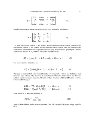 Computer Science & Information Technology (CS & IT) 131
In order to simplify the above matrix (݂݉݊=ܿ݊‫݌‬݉݊ ), we summarize it as follows:
The best conceivable solution is the shortest distance from the ideal solution, and the worst
conceivable solution is the furthest distance from the ideal solution. The best and the worst
solutions are obtained from the weighted normalized fuzzy decision matrix given by (6). The best
solutions are denoted bt ‫ܵܤ‬݆ and ܹ݆ܵ denotes the worst Solutions:
The worst solutions are defined as:
We select a solution which is the nearest from the best conceivable solution and the furthest from
the worst ideal solution. The distances of each alternative from the best solution and the worst
solution are the separation measures. Distance of Best Solutions (DBS) and Distance of Worst
Solutions (DWS) are as:
Rank indices of TOPSIS are estimated as:
Superior TOPSIS rank nodes are selected as the CHs. Each selected CH gets a unique identifier
(ID).
 