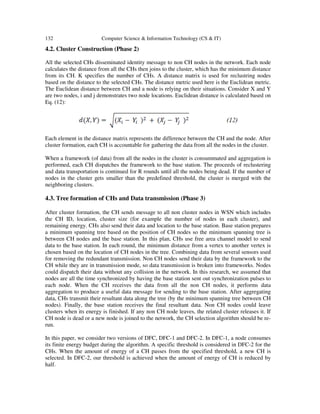132 Computer Science & Information Technology (CS & IT)
4.2. Cluster Construction (Phase 2)
All the selected CHs disseminated identity message to non CH nodes in the network. Each node
calculates the distance from all the CHs then joins to the cluster, which has the minimum distance
from its CH. K specifies the number of CHs. A distance matrix is used for reclustring nodes
based on the distance to the selected CHs. The distance metric used here is the Euclidean metric.
The Euclidean distance between CH and a node is relying on their situations. Consider X and Y
are two nodes, i and j demonstrates two node locations. Euclidean distance is calculated based on
Eq. (12):
Each element in the distance matrix represents the difference between the CH and the node. After
cluster formation, each CH is accountable for gathering the data from all the nodes in the cluster.
When a framework (of data) from all the nodes in the cluster is consummated and aggregation is
performed, each CH dispatches the framework to the base station. The proceeds of reclustering
and data transportation is continued for R rounds until all the nodes being dead. If the number of
nodes in the cluster gets smaller than the predefined threshold, the cluster is merged with the
neighboring clusters.
4.3. Tree formation of CHs and Data transmission (Phase 3)
After cluster formation, the CH sends message to all non cluster nodes in WSN which includes
the CH ID, location, cluster size (for example the number of nodes in each cluster), and
remaining energy. CHs also send their data and location to the base station. Base station prepares
a minimum spanning tree based on the position of CH nodes so the minimum spanning tree is
between CH nodes and the base station. In this plan, CHs use free area channel model to send
data to the base station. In each round, the minimum distance from a vertex to another vertex is
chosen based on the location of CH nodes in the tree. Combining data from several sensors used
for removing the redundant transmission. Non CH nodes send their data by the framework to the
CH while they are in transmission mode, so data transmission is broken into frameworks. Nodes
could dispatch their data without any collision in the network. In this research, we assumed that
nodes are all the time synchronized by having the base station sent out synchronization pulses to
each node. When the CH receives the data from all the non CH nodes, it performs data
aggregation to produce a useful data message for sending to the base station. After aggregating
data, CHs transmit their resultant data along the tree (by the minimum spanning tree between CH
nodes). Finally, the base station receives the final resultant data. Non CH nodes could leave
clusters when its energy is finished. If any non CH node leaves, the related cluster releases it. If
CH node is dead or a new node is joined to the network, the CH selection algorithm should be re-
run.
In this paper, we consider two versions of DFC, DFC-1 and DFC-2. In DFC-1, a node consumes
its finite energy budget during the algorithm. A specific threshold is considered in DFC-2 for the
CHs. When the amount of energy of a CH passes from the specified threshold, a new CH is
selected. In DFC-2, our threshold is achieved when the amount of energy of CH is reduced by
half.
 