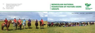 MONGOLIAN NATIONAL
FEDERATION OF PASTURE USERS
GROUPS
Хаяг:	 “Монголын бэлчээр ашиглагчдын нэгдсэн холбоо”
Улаанбаатар хот, Баянзүрх дүүрэг, 1-р хороо,
“Монголын Хөдөө Аж Ахуйн Үндэсний
Холбоо”-ны байр, 115 тоот
Утас: 	 976-98113747, 99060647
И-мэйл: 	 info@greenmongolia.mn
 