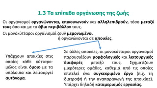 1.3 1.3 Τα επίπεδα οργάνωσης της ζωής
Οι οργανισμοί οργανώνονται, επικοινωνούν και αλληλεπιδρούν, τόσο μεταξύ
τους όσο και με το άβιο περιβάλλον τους.
Οι μονοκύτταροι οργανισμοί ζουν μεμονωμένοι
ή οργανώνονται σε αποικίες.
Υπάρχουν αποικίες στις
οποίες κάθε κύτταρο-
μέλος είναι όμοιο με τα
υπόλοιπα και λειτουργεί
αυτόνομα.
Σε άλλες αποικίες, οι μονοκύτταροι οργανισμοί
παρουσιάζουν μορφολογικές και λειτουργικές
διαφορές μεταξύ τους. Σχηματίζουν
μικρότερες ομάδες, καθεμιά από τις οποίες
επιτελεί ένα συγκεκριμένο έργο (π.χ. τη
διατροφή ή την αναπαραγωγή της αποικίας).
Υπάρχει δηλαδή καταμερισμός εργασίας.
 