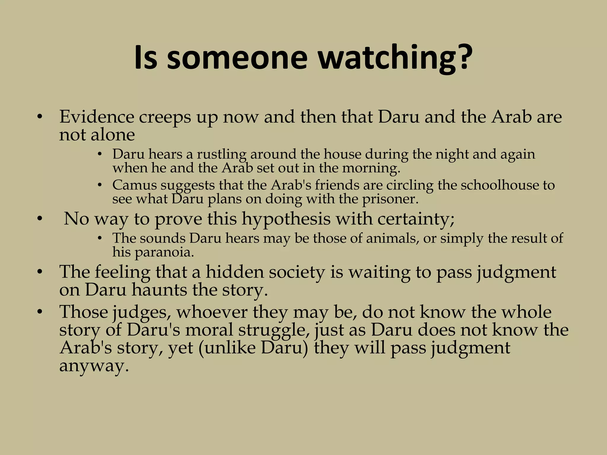 Is someone watching?
• Evidence creeps up now and then that Daru and the Arab are
not alone
• Daru hears a rustling around the house during the night and again
when he and the Arab set out in the morning.
• Camus suggests that the Arab's friends are circling the schoolhouse to
see what Daru plans on doing with the prisoner.
• No way to prove this hypothesis with certainty;
• The sounds Daru hears may be those of animals, or simply the result of
his paranoia.
• The feeling that a hidden society is waiting to pass judgment
on Daru haunts the story.
• Those judges, whoever they may be, do not know the whole
story of Daru's moral struggle, just as Daru does not know the
Arab's story, yet (unlike Daru) they will pass judgment
anyway.
 