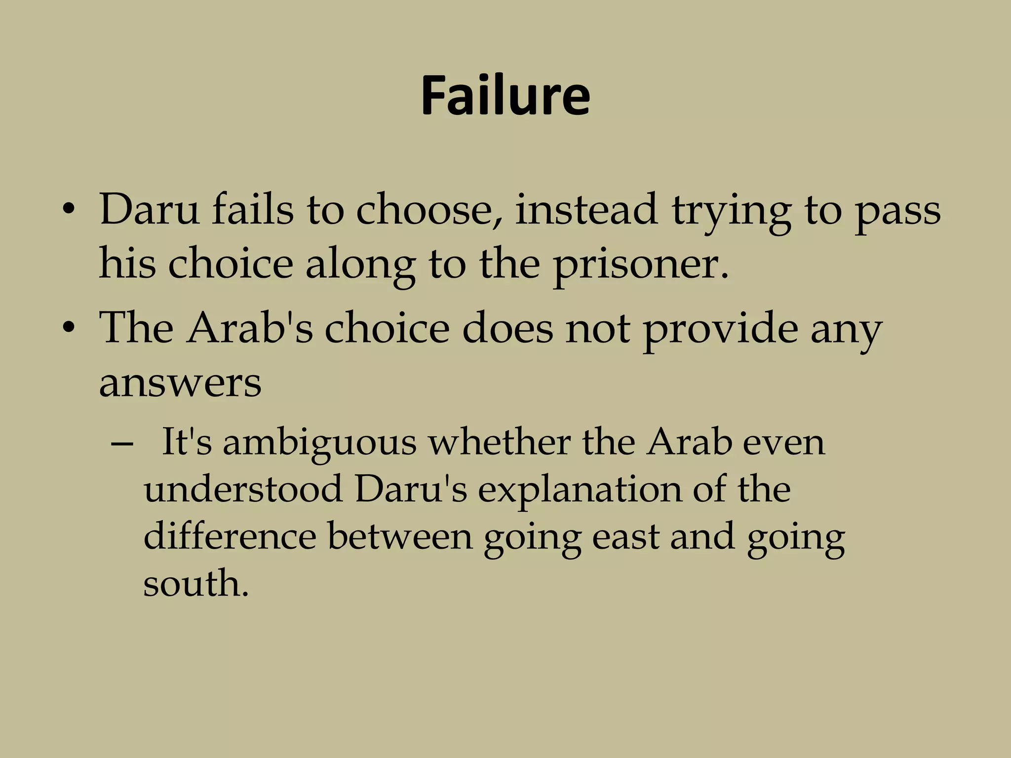 Failure
• Daru fails to choose, instead trying to pass
his choice along to the prisoner.
• The Arab's choice does not provide any
answers
– It's ambiguous whether the Arab even
understood Daru's explanation of the
difference between going east and going
south.
 