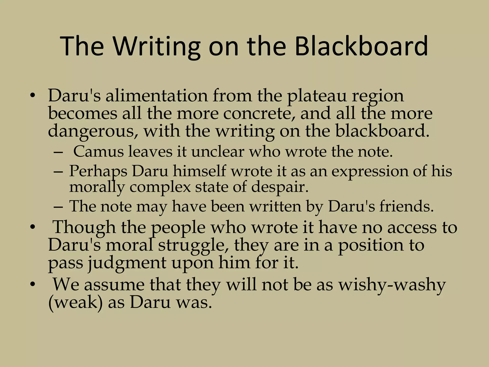 The Writing on the Blackboard
• Daru's alimentation from the plateau region
becomes all the more concrete, and all the more
dangerous, with the writing on the blackboard.
– Camus leaves it unclear who wrote the note.
– Perhaps Daru himself wrote it as an expression of his
morally complex state of despair.
– The note may have been written by Daru's friends.
• Though the people who wrote it have no access to
Daru's moral struggle, they are in a position to
pass judgment upon him for it.
• We assume that they will not be as wishy-washy
(weak) as Daru was.
 