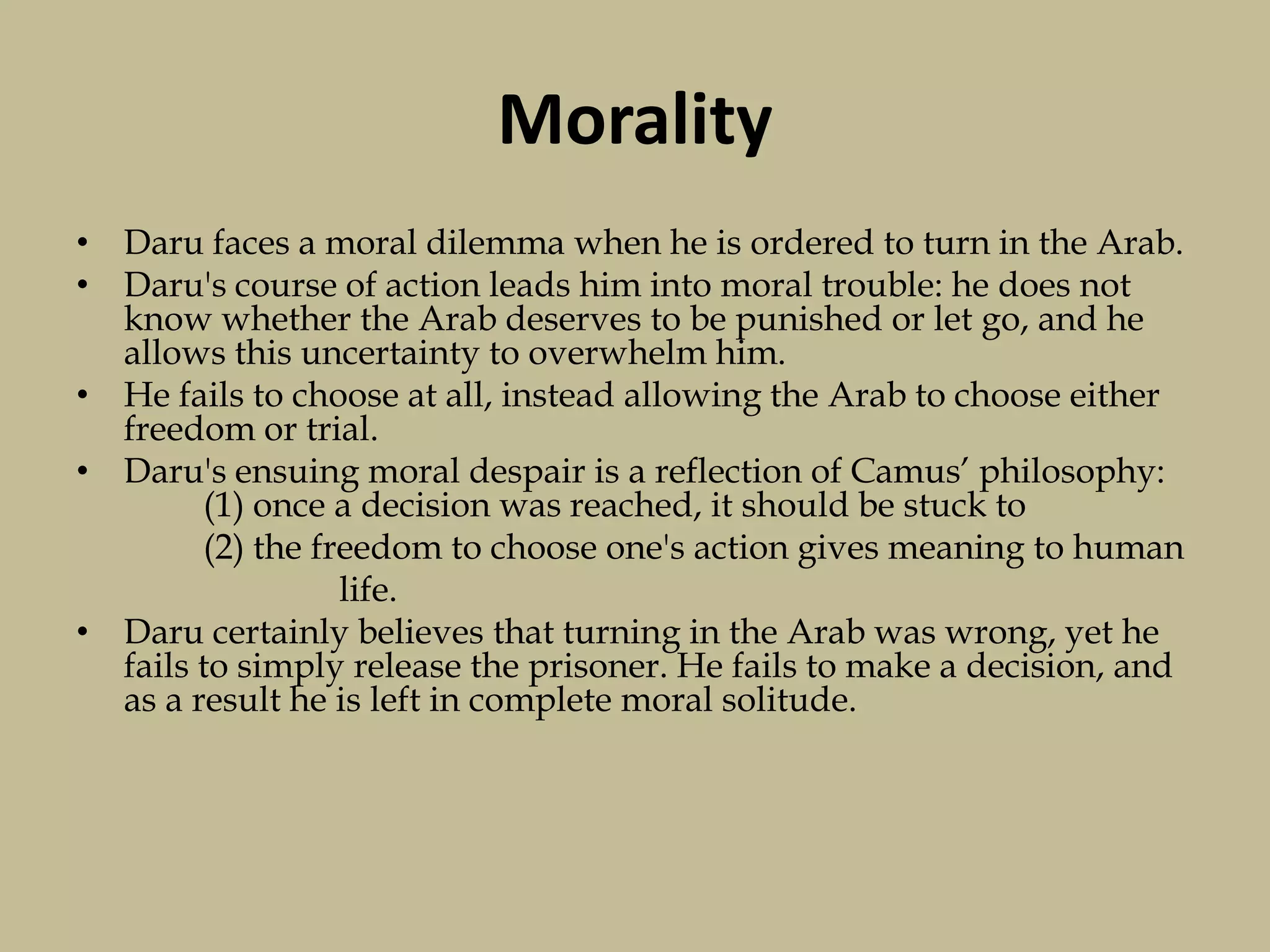 Morality
• Daru faces a moral dilemma when he is ordered to turn in the Arab.
• Daru's course of action leads him into moral trouble: he does not
know whether the Arab deserves to be punished or let go, and he
allows this uncertainty to overwhelm him.
• He fails to choose at all, instead allowing the Arab to choose either
freedom or trial.
• Daru's ensuing moral despair is a reflection of Camus’ philosophy:
(1) once a decision was reached, it should be stuck to
(2) the freedom to choose one's action gives meaning to human
life.
• Daru certainly believes that turning in the Arab was wrong, yet he
fails to simply release the prisoner. He fails to make a decision, and
as a result he is left in complete moral solitude.
 