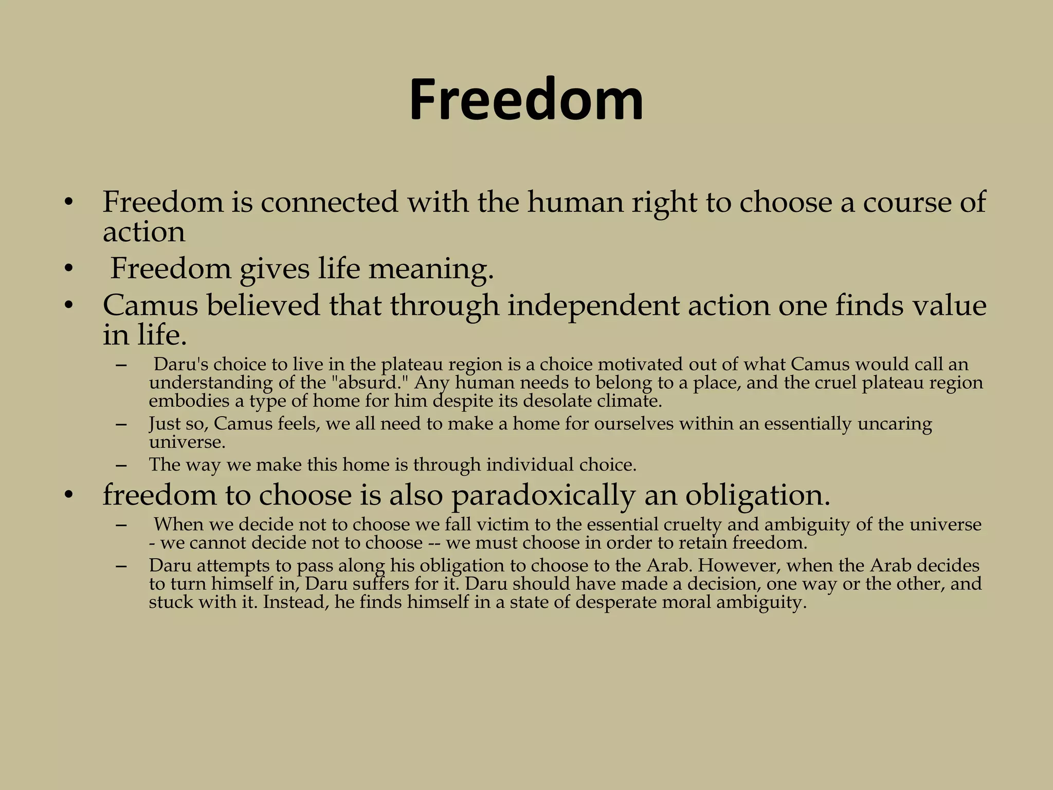 Freedom
• Freedom is connected with the human right to choose a course of
action
• Freedom gives life meaning.
• Camus believed that through independent action one finds value
in life.
– Daru's choice to live in the plateau region is a choice motivated out of what Camus would call an
understanding of the "absurd." Any human needs to belong to a place, and the cruel plateau region
embodies a type of home for him despite its desolate climate.
– Just so, Camus feels, we all need to make a home for ourselves within an essentially uncaring
universe.
– The way we make this home is through individual choice.
• freedom to choose is also paradoxically an obligation.
– When we decide not to choose we fall victim to the essential cruelty and ambiguity of the universe
- we cannot decide not to choose -- we must choose in order to retain freedom.
– Daru attempts to pass along his obligation to choose to the Arab. However, when the Arab decides
to turn himself in, Daru suffers for it. Daru should have made a decision, one way or the other, and
stuck with it. Instead, he finds himself in a state of desperate moral ambiguity.
 