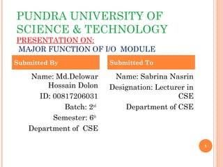 PUNDRA UNIVERSITY OF
SCIENCE & TECHNOLOGY
PRESENTATION ON:
MAJOR FUNCTION OF I/O MODULE
1
Name: Md.Delowar
Hossain Dolon
ID: 00817206031
Batch: 2nd
Semester: 6th
Department of CSE
Name: Sabrina Nasrin
Designation: Lecturer in
CSE
Department of CSE
Submitted By Submitted To
 