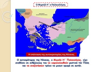 Ο αυτοκράτορας της Νίκαιας, ο Μιχαήλ Η΄ Παλαιολόγος, είχε
αναθέσει σε ανθρώπους του να παρακολουθούν μυστικά την Πόλη
και να αναζητήσουν τρόπο να μπουν κρυφά σε αυτήν.
Ο Μιχαήλ Η΄ ο Παλαιολόγος
Η επέκταση της αυτοκρατορίας της Νίκαιας
 
