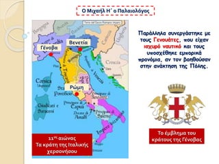 Παράλληλα συνεργάστηκε με
τους Γενουάτες, που είχαν
ισχυρό ναυτικό και τους
υποσχέθηκε εμπορικά
προνόμια, αν τον βοηθούσαν
στην ανάκτηση της Πόλης.
Ο Μιχαήλ Η΄ ο Παλαιολόγος
Γένοβα
Βενετία
Ρώμη
11ος αιώνας
Τα κράτη της Ιταλικής
χερσονήσου
Το έμβλημα του
κράτους της Γένοβας
 