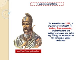 Το καλοκαίρι του 1261, ο
στρατηγός του Μιχαήλ Η΄,
Αλέξιος Στρατηγόπουλος,
εκμεταλλεύτηκε ένα
αφύλαχτο άνοιγμα στα τείχη
της Πόλης και κατάφερε να
την καταλάβει χωρίς
αντίσταση.
Η ανάκτηση της Πόλης
Αλέξιος Στρατηγόπουλος
 