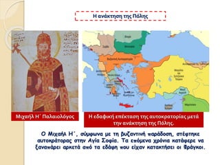 Ο Μιχαήλ Η΄, σύμφωνα με τη βυζαντινή παράδοση, στέφτηκε
αυτοκράτορας στην Αγία Σοφία. Τα επόμενα χρόνια κατάφερε να
ξαναπάρει αρκετά από τα εδάφη που είχαν κατακτήσει οι Φράγκοι.
Η ανάκτηση της Πόλης
Η εδαφική επέκταση της αυτοκρατορίας μετά
την ανάκτηση της Πόλης.
Μιχαήλ Η΄ Παλαιολόγος
 